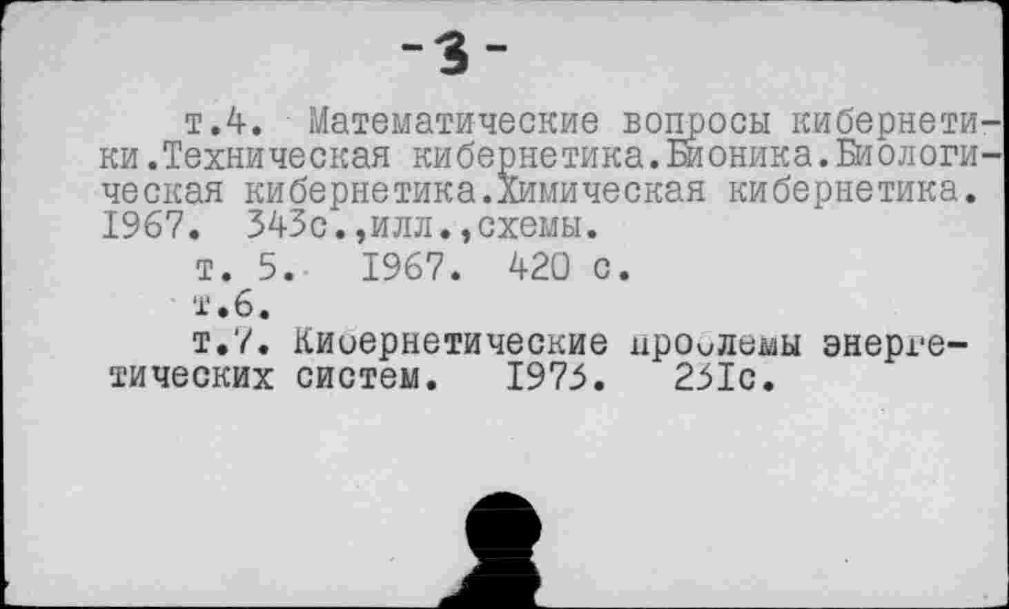 ﻿-3-
т.4. Математические вопросы кибернети ки.Техническая кибернетика.Бионика.Биологи ческая кибернетика.Химическая кибернетика. 1967. 343с.,илл.,схемы.
т. 5.	1967. 420 с.
т • 6.
т.7. Киоернетические проблемы энергетических систем. 1975.	231с.